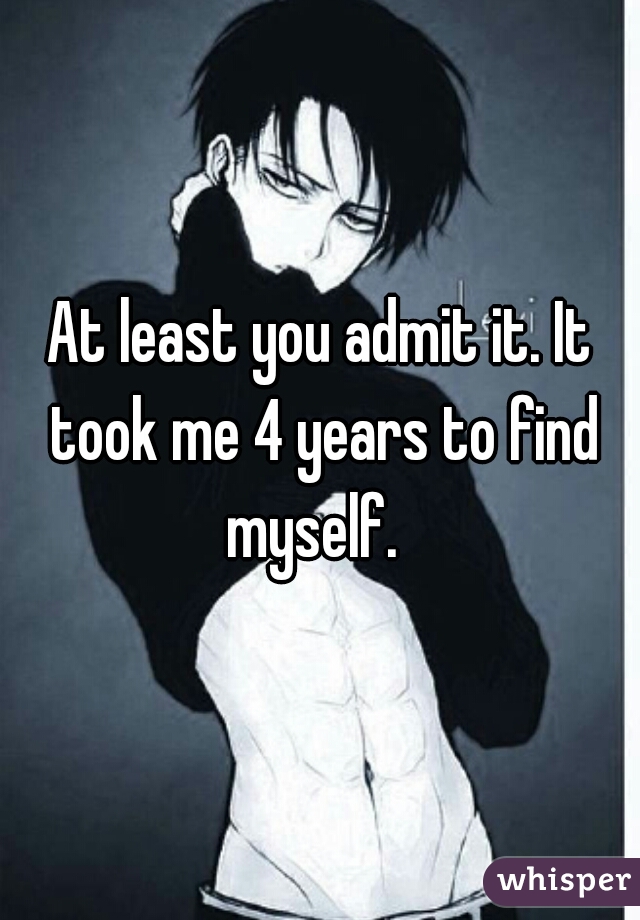 At least you admit it. It took me 4 years to find myself.  