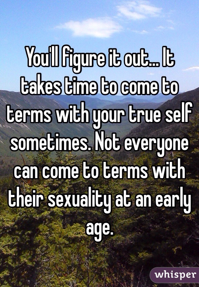 You'll figure it out... It takes time to come to terms with your true self sometimes. Not everyone can come to terms with their sexuality at an early age.