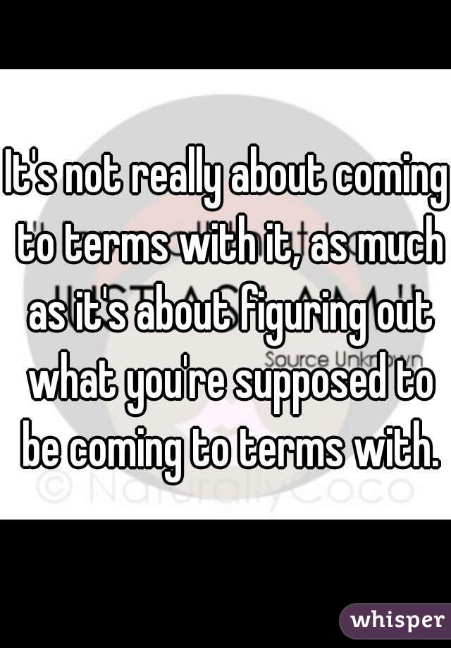 It's not really about coming to terms with it, as much as it's about figuring out what you're supposed to be coming to terms with.