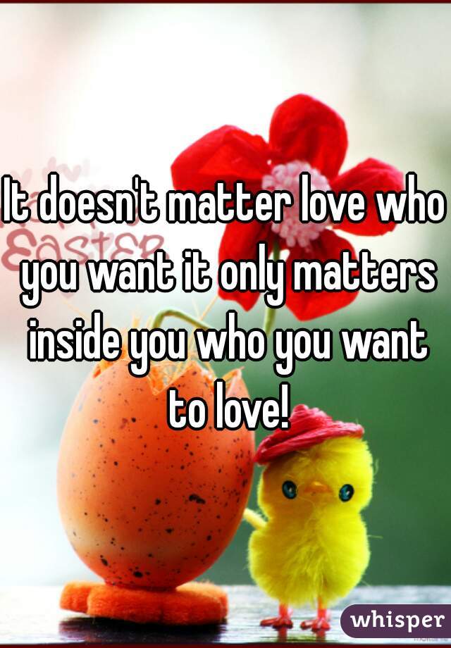 It doesn't matter love who you want it only matters inside you who you want to love!