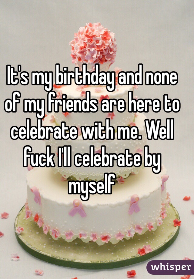 It's my birthday and none of my friends are here to celebrate with me. Well fuck I'll celebrate by myself 