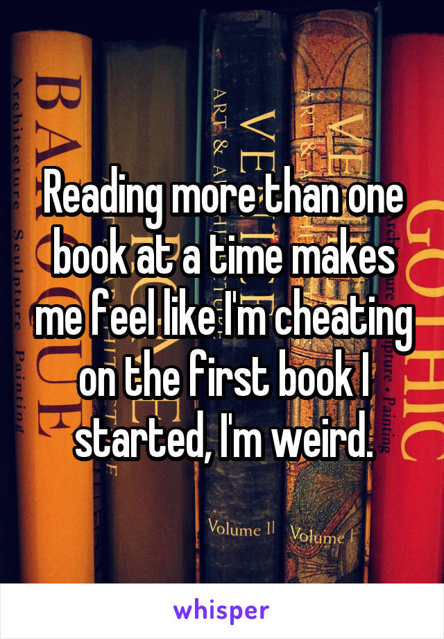Reading more than one book at a time makes me feel like I'm cheating on the first book I started, I'm weird.
