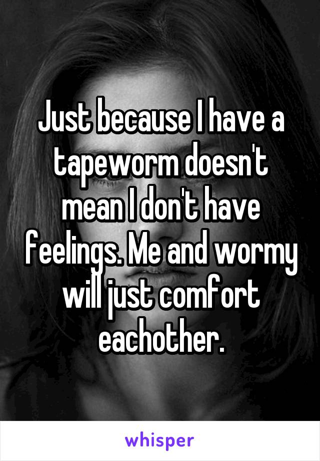 Just because I have a tapeworm doesn't mean I don't have feelings. Me and wormy will just comfort eachother.