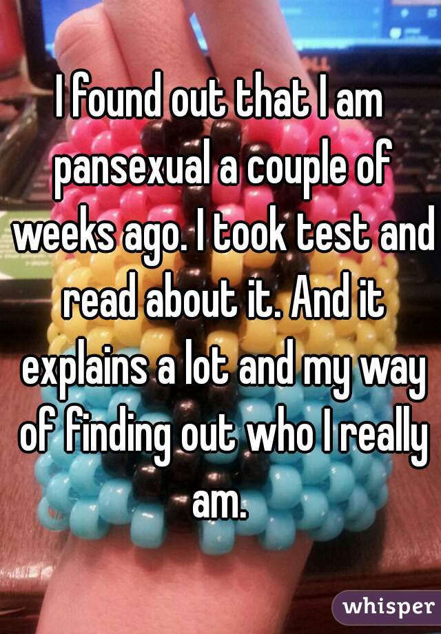 I found out that I am pansexual a couple of weeks ago. I took test and read about it. And it explains a lot and my way of finding out who I really am. 