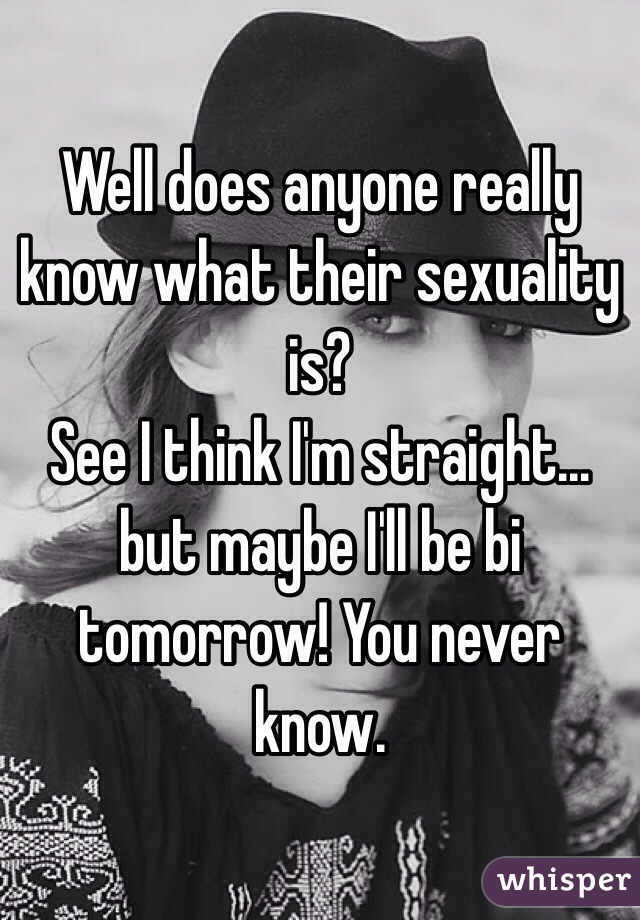 Well does anyone really know what their sexuality is?
See I think I'm straight… but maybe I'll be bi tomorrow! You never know.