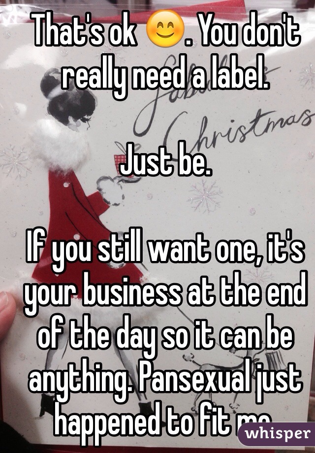 That's ok 😊. You don't really need a label. 

Just be.

If you still want one, it's your business at the end of the day so it can be anything. Pansexual just happened to fit me.