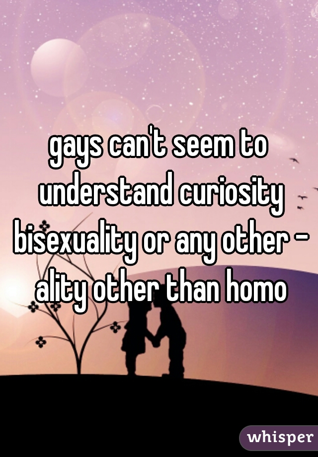 gays can't seem to understand curiosity bisexuality or any other - ality other than homo