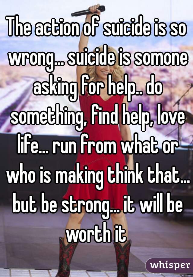 The action of suicide is so wrong... suicide is somone asking for help.. do something, find help, love life... run from what or who is making think that... but be strong... it will be worth it 