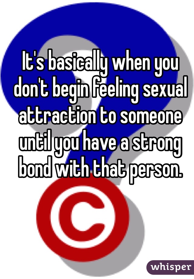 It's basically when you don't begin feeling sexual attraction to someone until you have a strong bond with that person. 