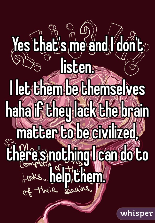 Yes that's me and I don't listen.
I let them be themselves haha if they lack the brain matter to be civilized, there's nothing I can do to help them.