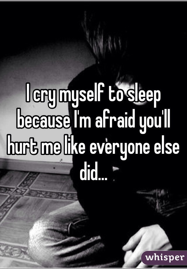 I cry myself to sleep because I'm afraid you'll hurt me like everyone else did...