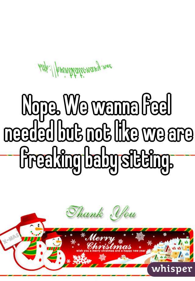 Nope. We wanna feel needed but not like we are freaking baby sitting. 