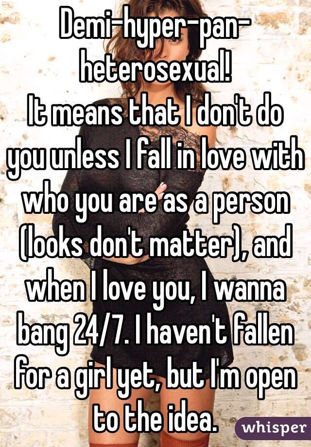 Demi-hyper-pan-heterosexual!
It means that I don't do you unless I fall in love with who you are as a person (looks don't matter), and when I love you, I wanna bang 24/7. I haven't fallen for a girl yet, but I'm open to the idea. 