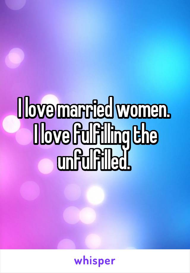 I love married women. 
I love fulfilling the unfulfilled. 