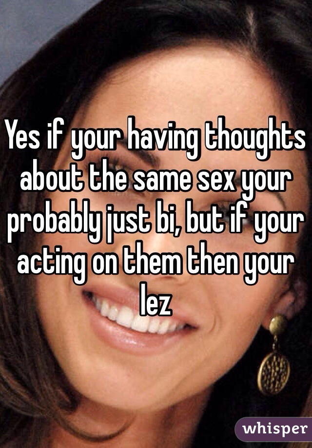 Yes if your having thoughts about the same sex your probably just bi, but if your acting on them then your lez 
