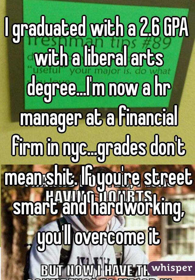I graduated with a 2.6 GPA with a liberal arts degree...I'm now a hr manager at a financial firm in nyc...grades don't mean shit. If you're street smart and hardworking, you'll overcome it