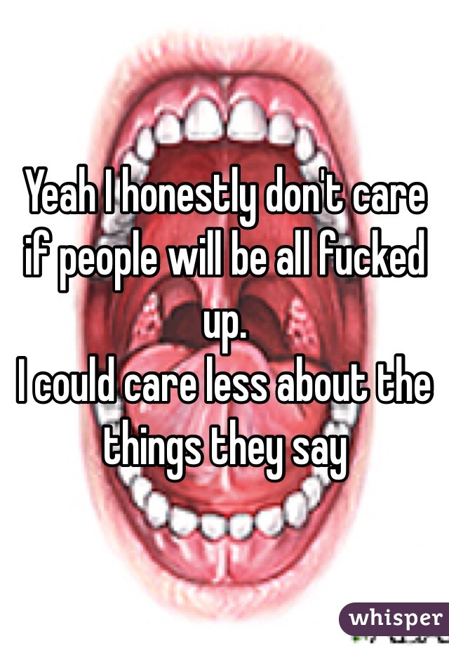 Yeah I honestly don't care if people will be all fucked up.
I could care less about the things they say