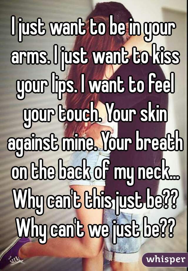 I just want to be in your arms. I just want to kiss your lips. I want to feel your touch. Your skin against mine. Your breath on the back of my neck... Why can't this just be?? Why can't we just be??