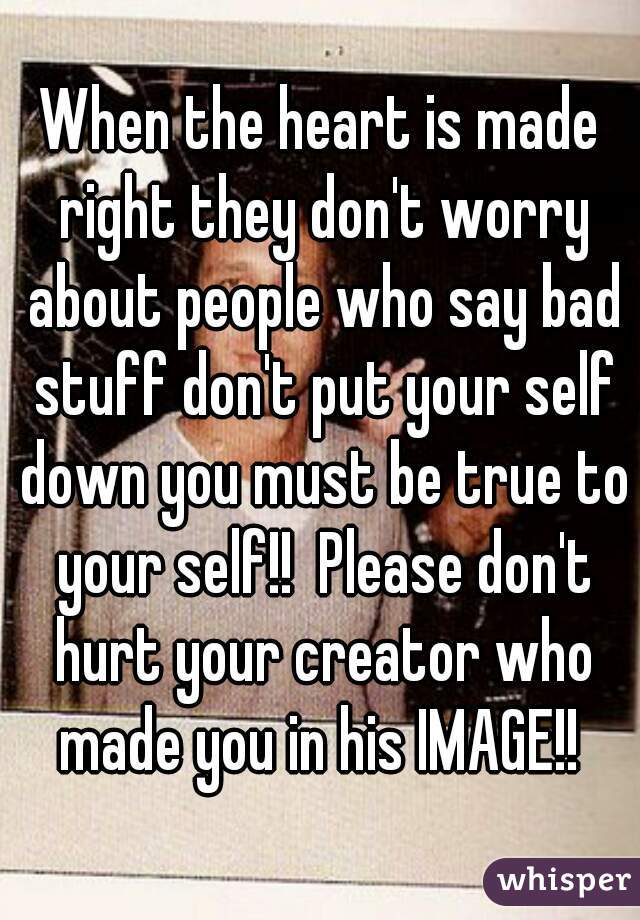 When the heart is made right they don't worry about people who say bad stuff don't put your self down you must be true to your self!!  Please don't hurt your creator who made you in his IMAGE!! 
