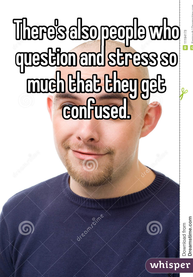 There's also people who question and stress so much that they get confused.