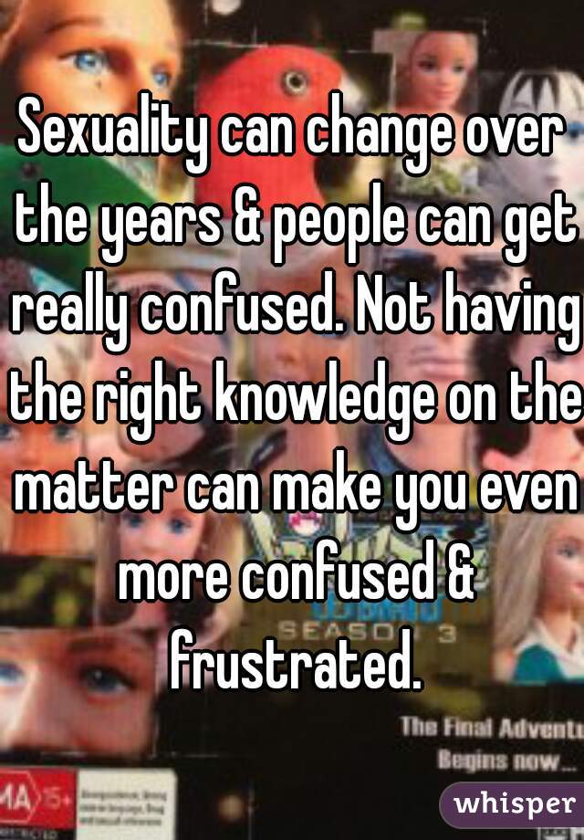 Sexuality can change over the years & people can get really confused. Not having the right knowledge on the matter can make you even more confused & frustrated.