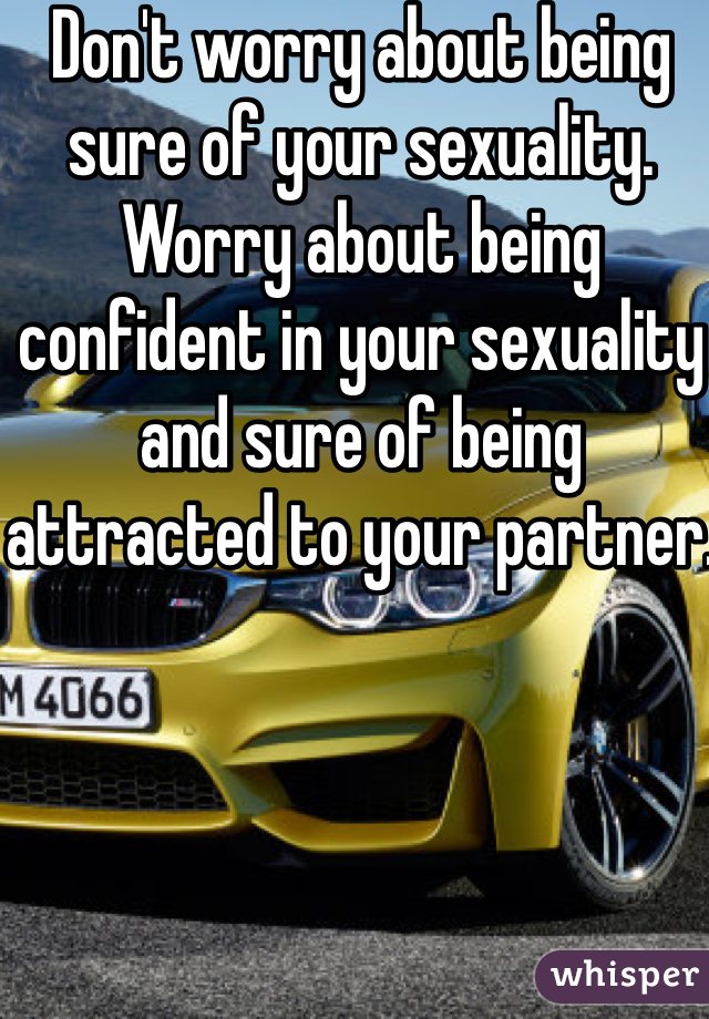 Don't worry about being sure of your sexuality. Worry about being confident in your sexuality and sure of being attracted to your partner.