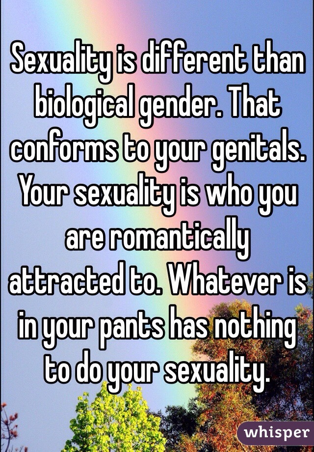 Sexuality is different than biological gender. That conforms to your genitals. Your sexuality is who you are romantically attracted to. Whatever is in your pants has nothing to do your sexuality.