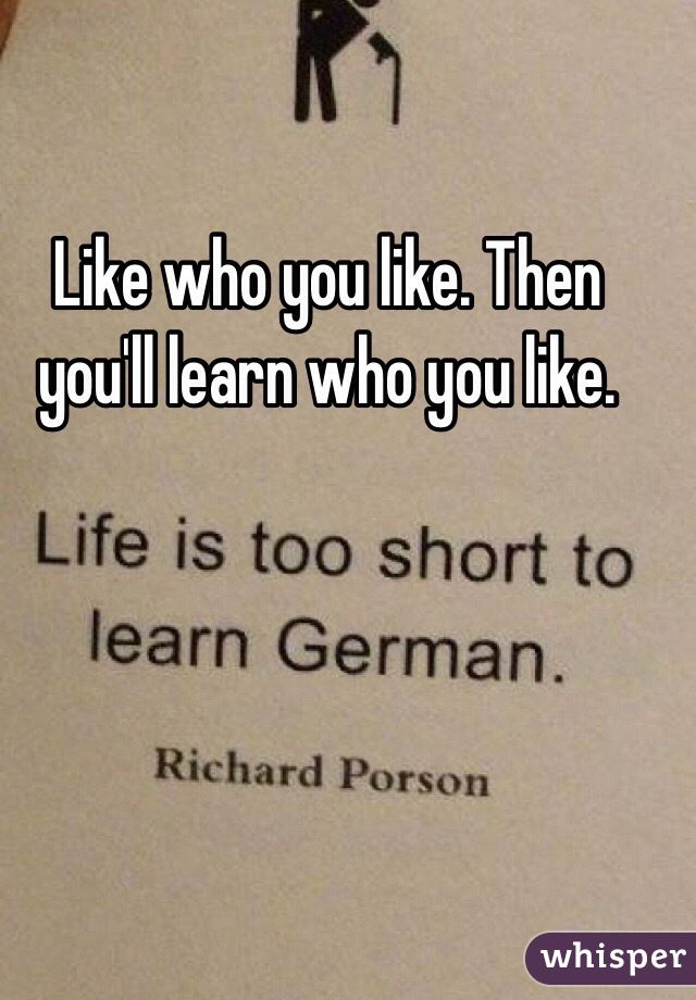 Like who you like. Then you'll learn who you like. 