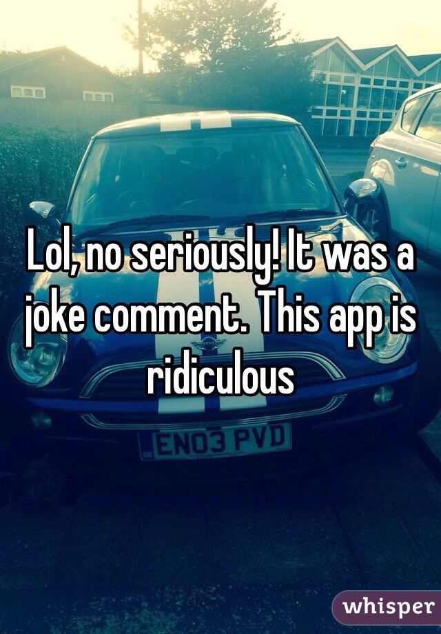 Lol, no seriously! It was a joke comment. This app is ridiculous 