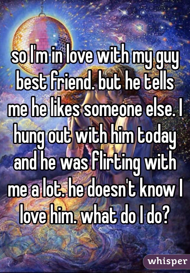 so I'm in love with my guy best friend. but he tells me he likes someone else. I hung out with him today and he was flirting with me a lot. he doesn't know I love him. what do I do?