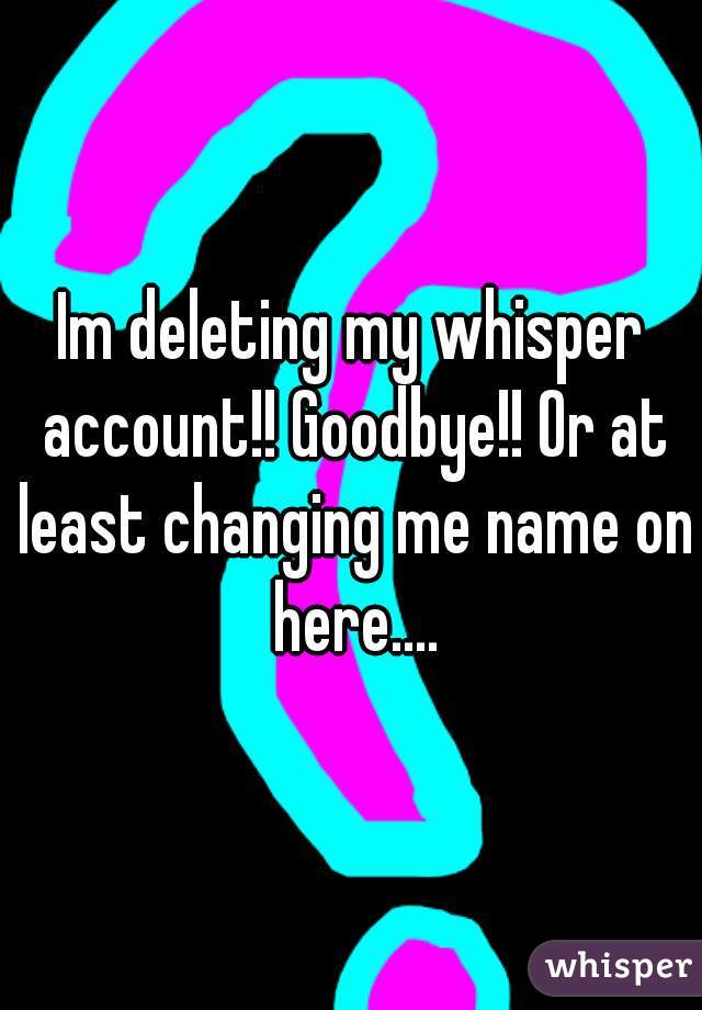 Im deleting my whisper account!! Goodbye!! Or at least changing me name on here....