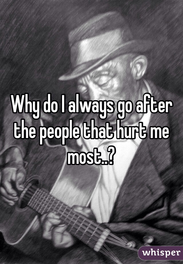 Why do I always go after the people that hurt me most..?