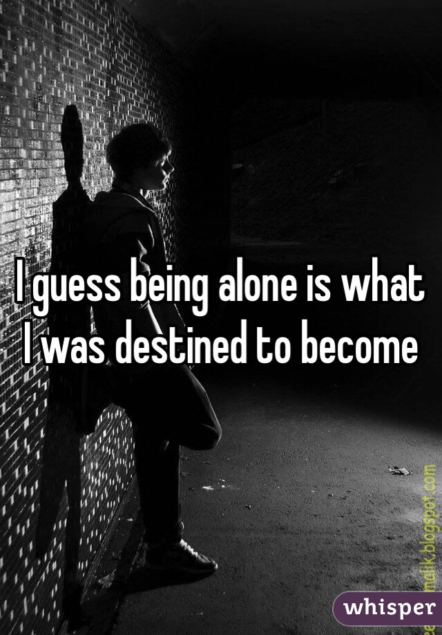 I guess being alone is what I was destined to become 