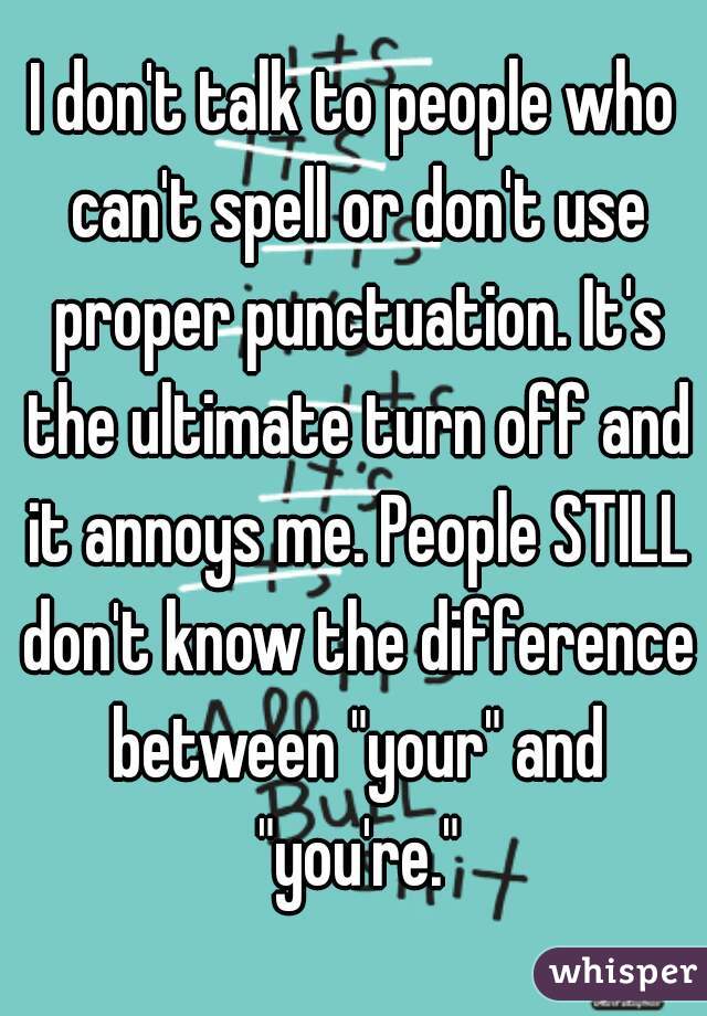 I don't talk to people who can't spell or don't use proper punctuation. It's the ultimate turn off and it annoys me. People STILL don't know the difference between "your" and "you're."