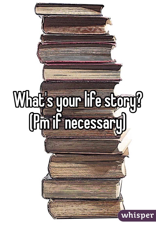 What's your life story? 
(Pm if necessary) 
