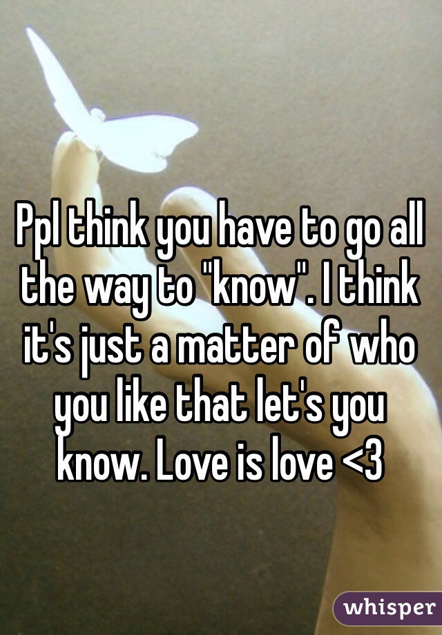 Ppl think you have to go all the way to "know". I think it's just a matter of who you like that let's you know. Love is love <3