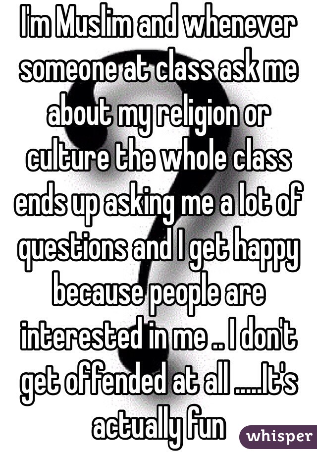 I'm Muslim and whenever someone at class ask me about my religion or culture the whole class ends up asking me a lot of questions and I get happy because people are interested in me .. I don't get offended at all .....It's actually fun 