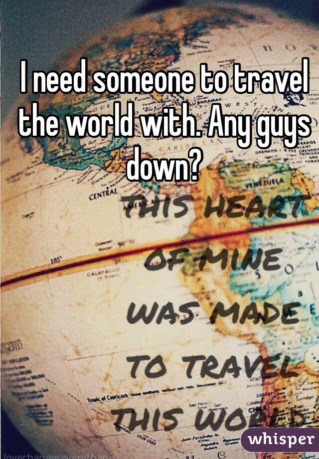 I need someone to travel the world with. Any guys down?