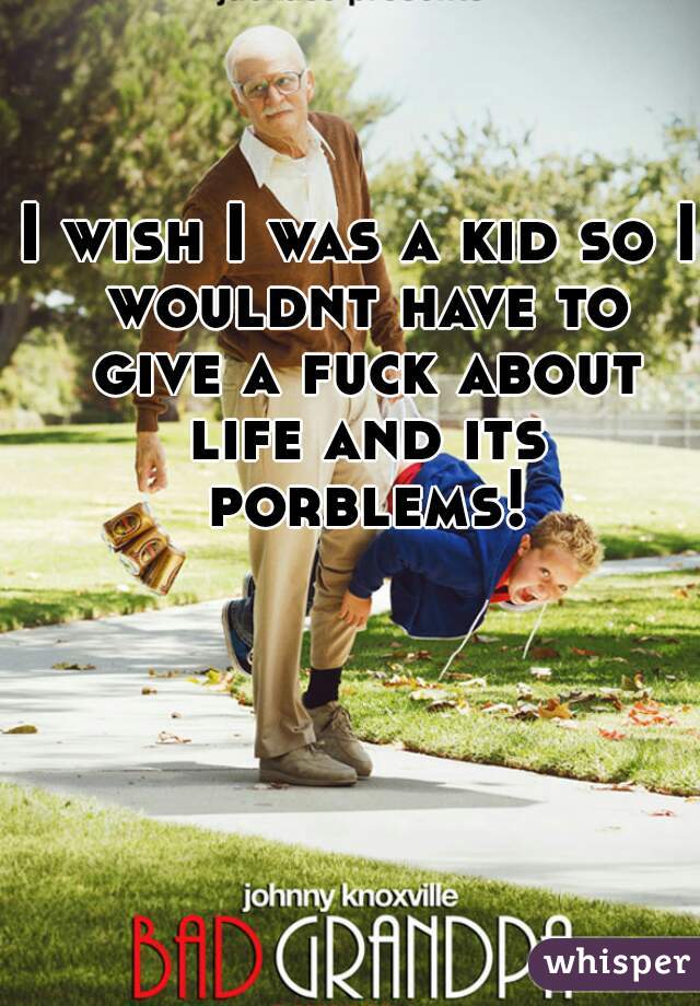 I wish I was a kid so I wouldnt have to give a fuck about life and its porblems!