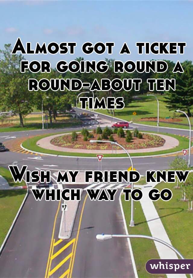 Almost got a ticket for going round a round-about ten times



Wish my friend knew which way to go
