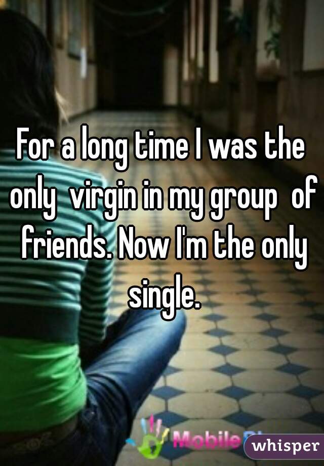 For a long time I was the only  virgin in my group  of friends. Now I'm the only single.