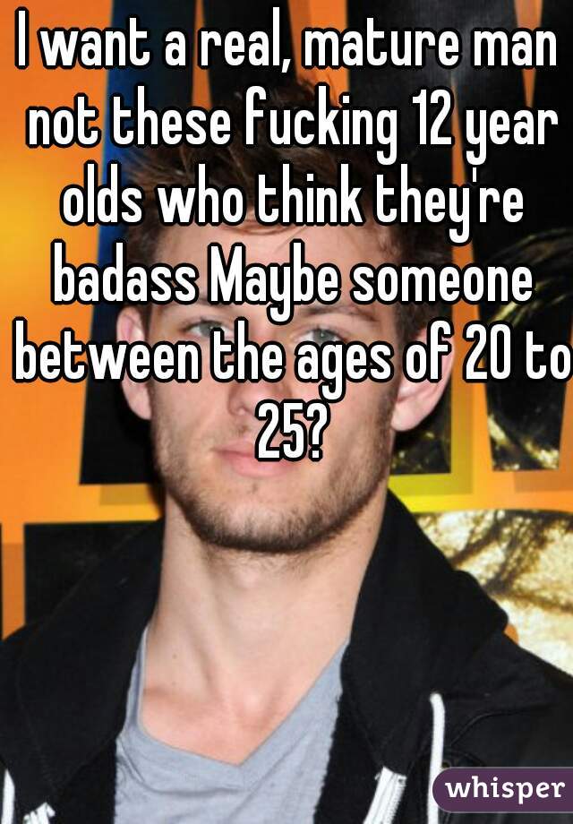 I want a real, mature man not these fucking 12 year olds who think they're badass Maybe someone between the ages of 20 to 25?