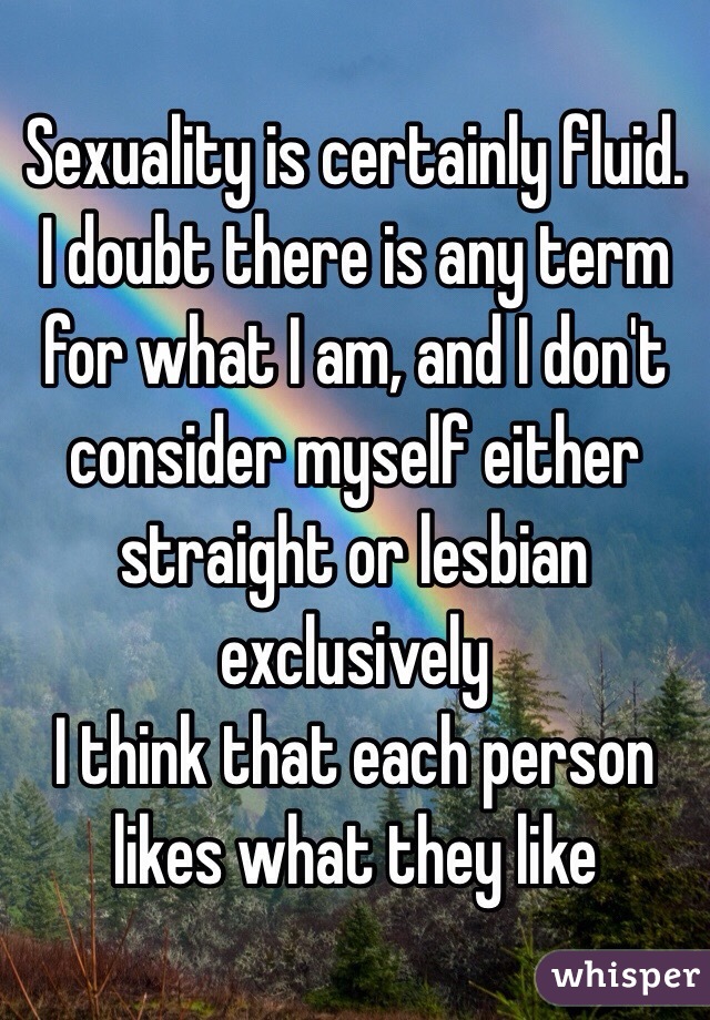 Sexuality is certainly fluid. I doubt there is any term for what I am, and I don't consider myself either straight or lesbian exclusively 
I think that each person likes what they like