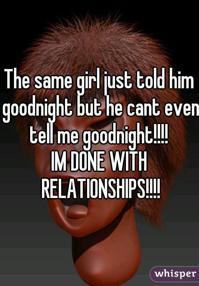 The same girl just told him goodnight but he cant even tell me goodnight!!!! 
IM DONE WITH RELATIONSHIPS!!!!