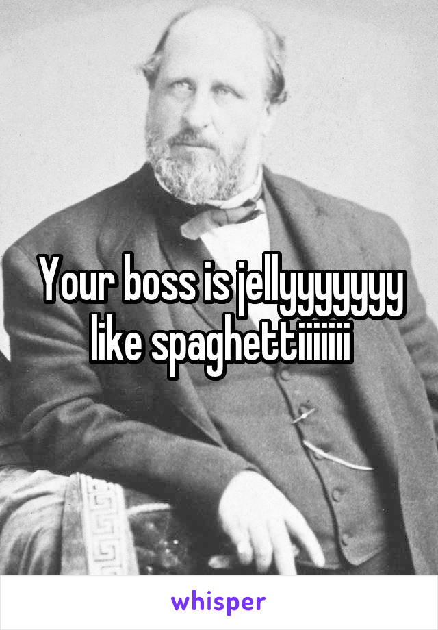 Your boss is jellyyyyyyy like spaghettiiiiiii