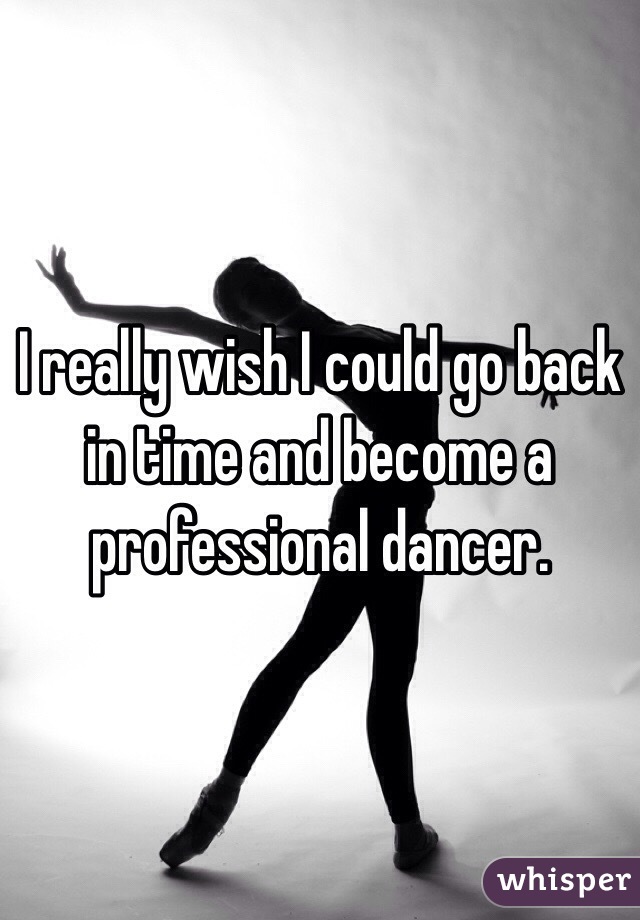 I really wish I could go back in time and become a professional dancer.