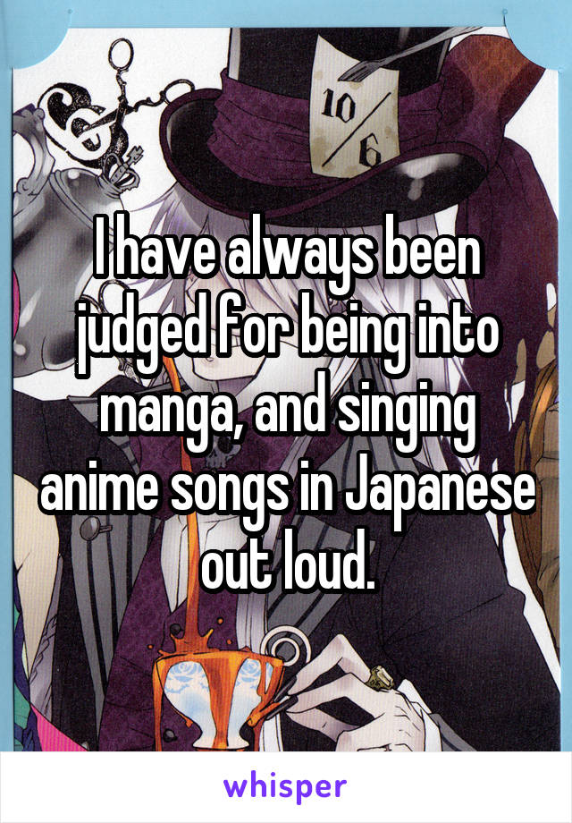 I have always been judged for being into manga, and singing anime songs in Japanese out loud.