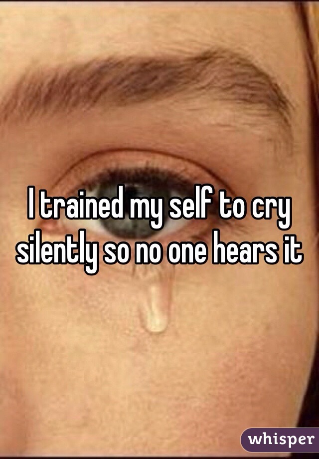 I trained my self to cry silently so no one hears it 