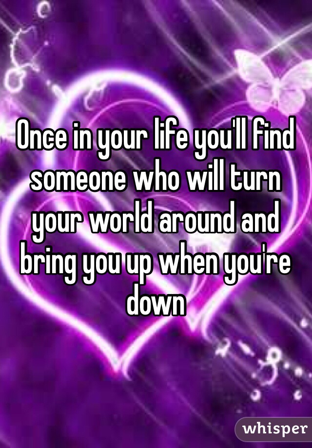 Once in your life you'll find someone who will turn your world around and bring you up when you're down
