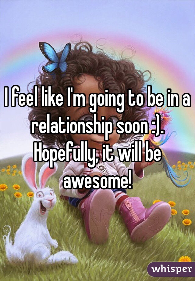 I feel like I'm going to be in a relationship soon :). Hopefully, it will be awesome!